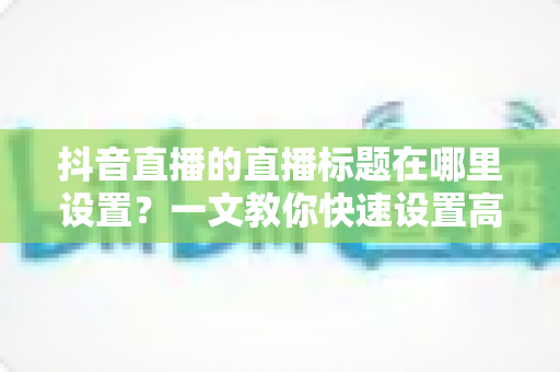 抖音直播的直播标题在哪里设置?一文教你快速设置高点击率直播标题的完整攻略 抖音直播的直播标题在哪里设置?一文教你快速设置高点击率直播标题的完整攻略