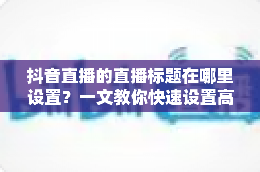 抖音直播的直播标题在哪里设置?一文教你快速设置高点击率直播标题的完整攻略 抖音直播的直播标题在哪里设置?一文教你快速设置高点击率直播标题的完整攻略