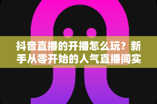 抖音直播的开播怎么玩？新手从零开始的人气直播间实战指南
