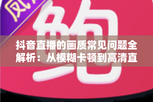 抖音直播的画质常见问题全解析：从模糊卡顿到高清直播的实用优化指南
