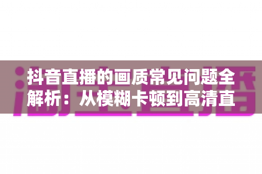 抖音直播的画质常见问题全解析：从模糊卡顿到高清直播的实用优化指南
