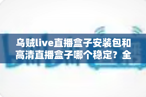 乌贼live直播盒子安装包和高清直播盒子哪个稳定？全面对比解析助你选出最稳直播方案