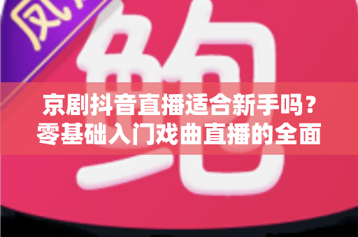 京剧抖音直播适合新手吗?零基础入门戏曲直播的全面指南与实用建议 京剧抖音直播适合新手吗?零基础入门戏曲直播的全面指南与实用建议