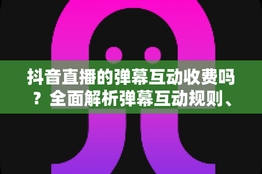 抖音直播的弹幕互动收费吗?全面解析弹幕互动规则、免费玩法与付费项目 抖音直播的弹幕互动收费吗?全面解析弹幕互动规则、免费玩法与付费项目