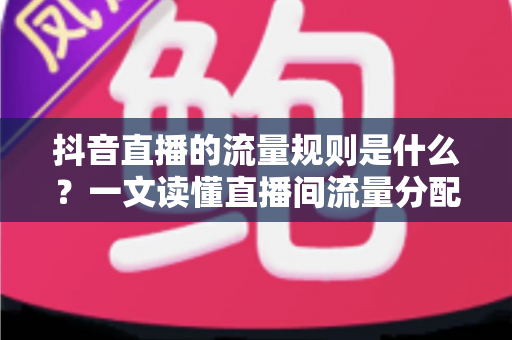 抖音直播的流量规则是什么？一文读懂直播间流量分配机制与起号实战攻略