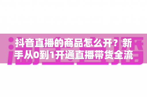 抖音直播的商品怎么开？新手从0到1开通直播带货全流程实操指南