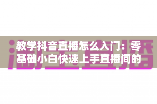 教学抖音直播怎么入门：零基础小白快速上手直播间的完整指南