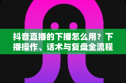 抖音直播的下播怎么用?下播操作、话术与复盘全流程一站式指南 抖音直播的下播怎么用?下播操作、话术与复盘全流程一站式指南