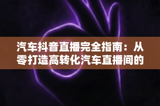 汽车抖音直播完全指南:从零打造高转化汽车直播间的实战秘籍 汽车抖音直播完全指南:从零打造高转化汽车直播间的实战秘籍