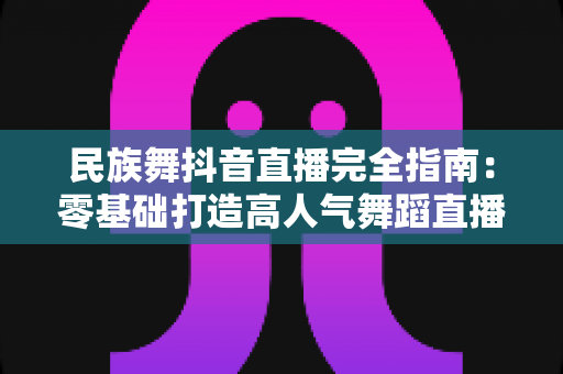 民族舞抖音直播完全指南：零基础打造高人气舞蹈直播间的实战秘籍