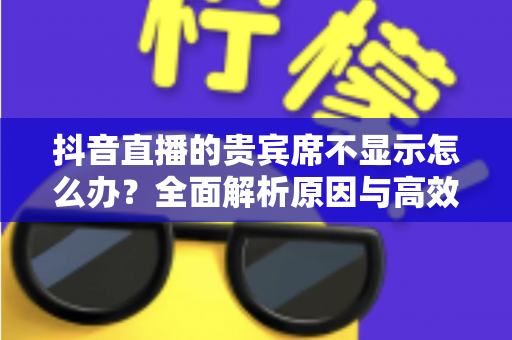 抖音直播的贵宾席不显示怎么办?全面解析原因与高效解决方案 抖音直播的贵宾席不显示怎么办?全面解析原因与高效解决方案