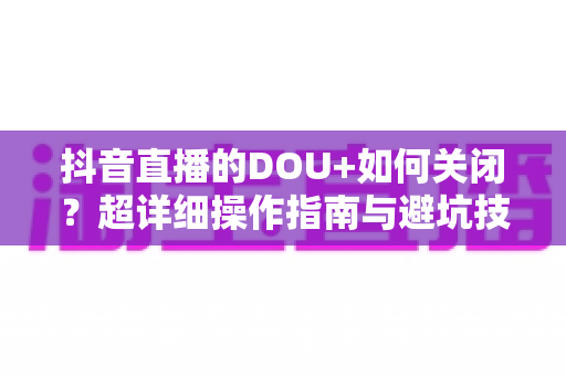 抖音直播的DOU+如何关闭?超详细操作指南与避坑技巧全解析 抖音直播的DOU+如何关闭?超详细操作指南与避坑技巧全解析