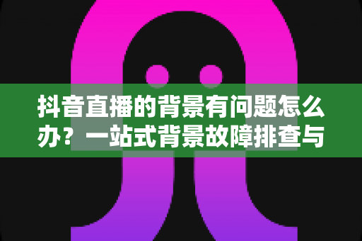 抖音直播的背景有问题怎么办?一站式背景故障排查与优化全攻略 抖音直播的背景有问题怎么办?一站式背景故障排查与优化全攻略
