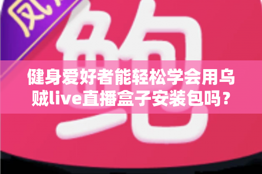 健身爱好者能轻松学会用乌贼live直播盒子安装包吗？零基础也能上手的完整使用指南