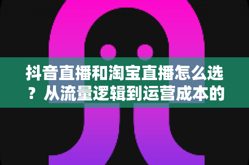 抖音直播和淘宝直播怎么选？从流量逻辑到运营成本的全方位对比指南