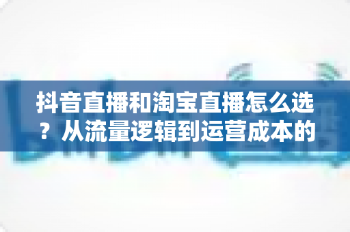 抖音直播和淘宝直播怎么选？从流量逻辑到运营成本的全方位对比指南