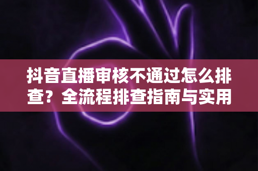 抖音直播审核不通过怎么排查?全流程排查指南与实用解决方案,快速恢复直播权限 抖音直播审核不通过怎么排查?全流程排查指南与实用解决方案,快速恢复直播权限