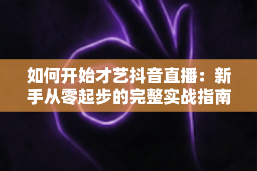 如何开始才艺抖音直播:新手从零起步的完整实战指南与涨粉变现攻略 如何开始才艺抖音直播:新手从零起步的完整实战指南与涨粉变现攻略