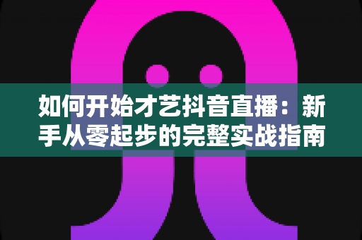 如何开始才艺抖音直播:新手从零起步的完整实战指南与涨粉变现攻略 如何开始才艺抖音直播:新手从零起步的完整实战指南与涨粉变现攻略