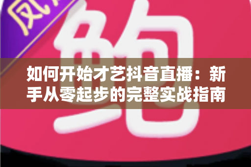如何开始才艺抖音直播:新手从零起步的完整实战指南与涨粉变现攻略 如何开始才艺抖音直播:新手从零起步的完整实战指南与涨粉变现攻略
