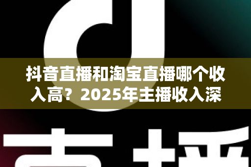 抖音直播和淘宝直播哪个收入高？2025年主播收入深度对比分析与赚钱指南
