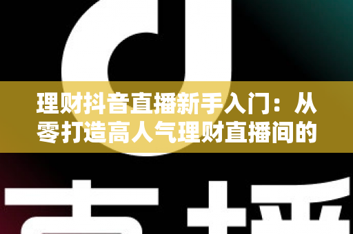 理财抖音直播新手入门：从零打造高人气理财直播间的实战指南