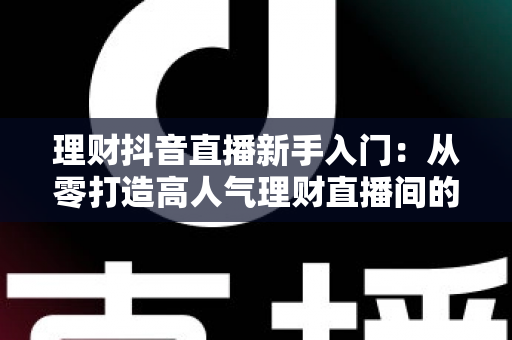 理财抖音直播新手入门：从零打造高人气理财直播间的实战指南