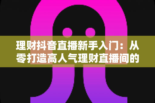 理财抖音直播新手入门：从零打造高人气理财直播间的实战指南
