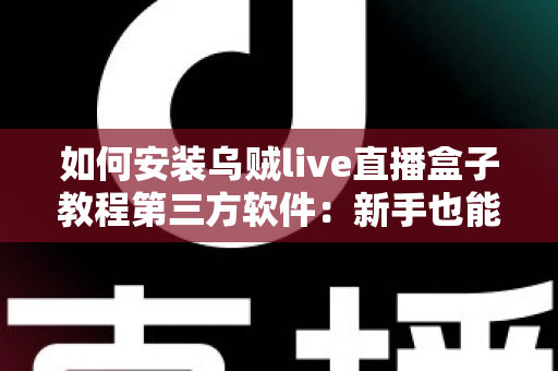 如何安装乌贼live直播盒子教程第三方软件：新手也能学会的完整安装指南与实用避坑手册