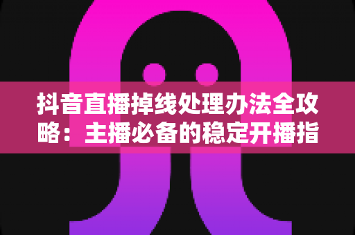 抖音直播掉线处理办法全攻略：主播必备的稳定开播指南与实用排查技巧