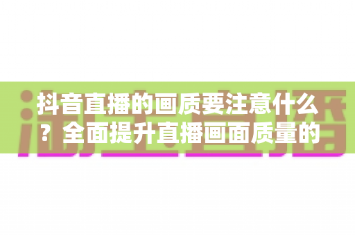 抖音直播的画质要注意什么?全面提升直播画面质量的完整攻略 抖音直播的画质要注意什么?全面提升直播画面质量的完整攻略