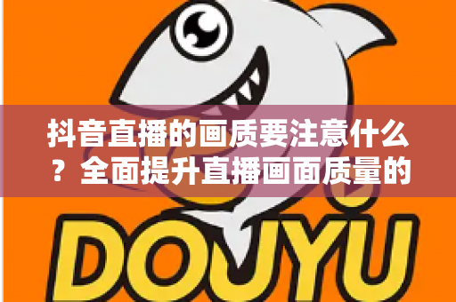 抖音直播的画质要注意什么?全面提升直播画面质量的完整攻略 抖音直播的画质要注意什么?全面提升直播画面质量的完整攻略