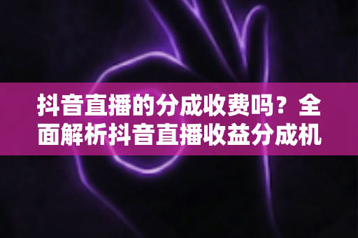 抖音直播的分成收费吗?全面解析抖音直播收益分成机制与费用明细 抖音直播的分成收费吗?全面解析抖音直播收益分成机制与费用明细
