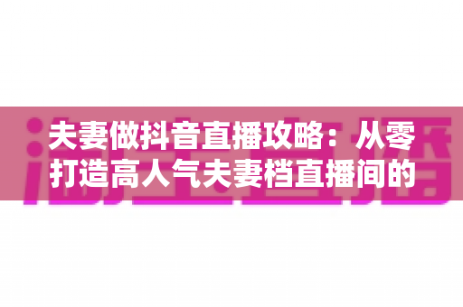 夫妻做抖音直播攻略：从零打造高人气夫妻档直播间的完整实战指南