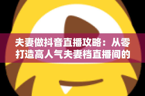 夫妻做抖音直播攻略：从零打造高人气夫妻档直播间的完整实战指南