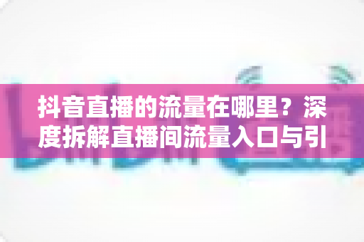 抖音直播的流量在哪里?深度拆解直播间流量入口与引流实战指南 抖音直播的流量在哪里?深度拆解直播间流量入口与引流实战指南