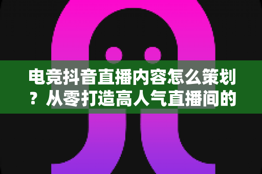 电竞抖音直播内容怎么策划?从零打造高人气直播间的完整实战指南 电竞抖音直播内容怎么策划?从零打造高人气直播间的完整实战指南