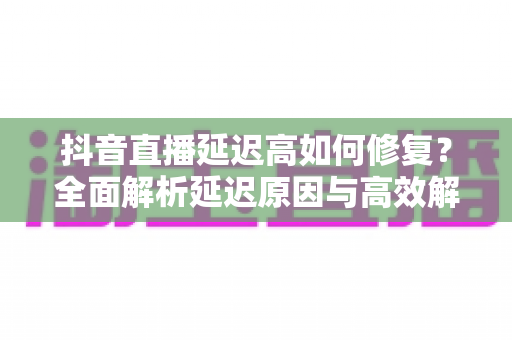抖音直播延迟高如何修复?全面解析延迟原因与高效解决方案指南 抖音直播延迟高如何修复?全面解析延迟原因与高效解决方案指南
