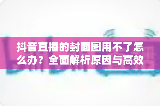 抖音直播的封面图用不了怎么办?全面解析原因与高效解决方案大全 抖音直播的封面图用不了怎么办?全面解析原因与高效解决方案大全