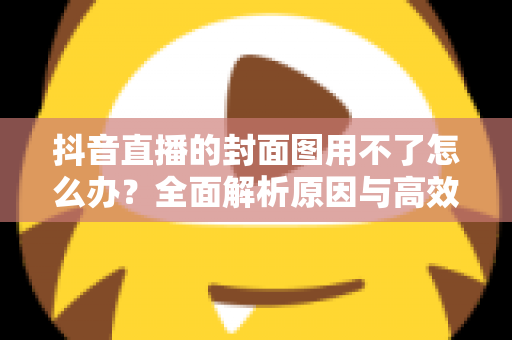 抖音直播的封面图用不了怎么办？全面解析原因与高效解决方案大全
