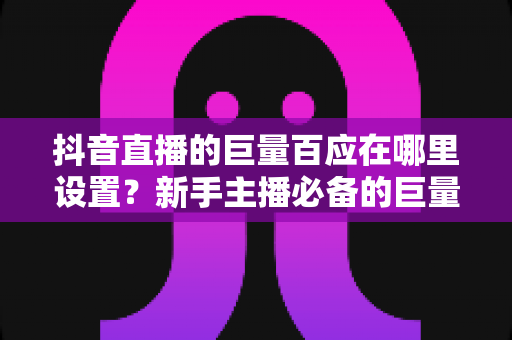 抖音直播的巨量百应在哪里设置?新手主播必备的巨量百应入口与操作全攻略 抖音直播的巨量百应在哪里设置?新手主播必备的巨量百应入口与操作全攻略