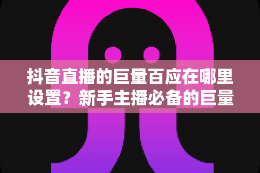 抖音直播的巨量百应在哪里设置？新手主播必备的巨量百应入口与操作全攻略