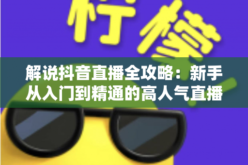 解说抖音直播全攻略:新手从入门到精通的高人气直播实战指南 解说抖音直播全攻略:新手从入门到精通的高人气直播实战指南