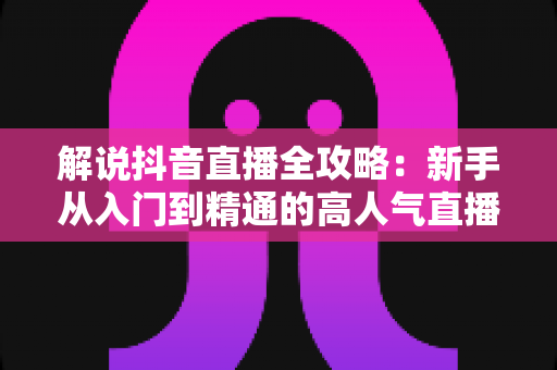 解说抖音直播全攻略:新手从入门到精通的高人气直播实战指南 解说抖音直播全攻略:新手从入门到精通的高人气直播实战指南
