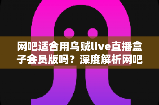 网吧适合用乌贼live直播盒子会员版吗?深度解析网吧直播场景的实用选择指南 网吧适合用乌贼live直播盒子会员版吗?深度解析网吧直播场景的实用选择指南