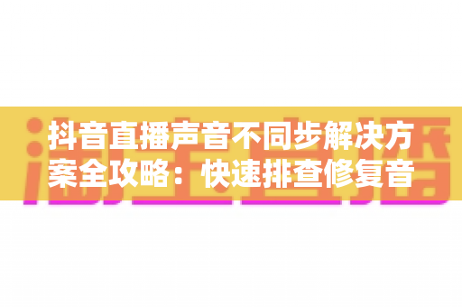 抖音直播声音不同步解决方案全攻略:快速排查修复音画延迟,让直播音画完美同步的实用指南 抖音直播声音不同步解决方案全攻略:快速排查修复音画延迟,让直播音画完美同步的实用指南