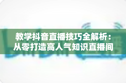 教学抖音直播技巧全解析:从零打造高人气知识直播间的实战指南 教学抖音直播技巧全解析:从零打造高人气知识直播间的实战指南