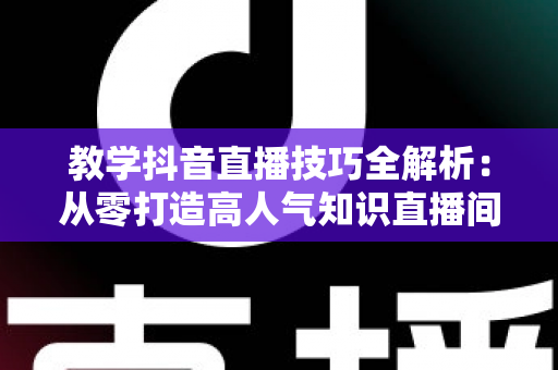 教学抖音直播技巧全解析:从零打造高人气知识直播间的实战指南 教学抖音直播技巧全解析:从零打造高人气知识直播间的实战指南