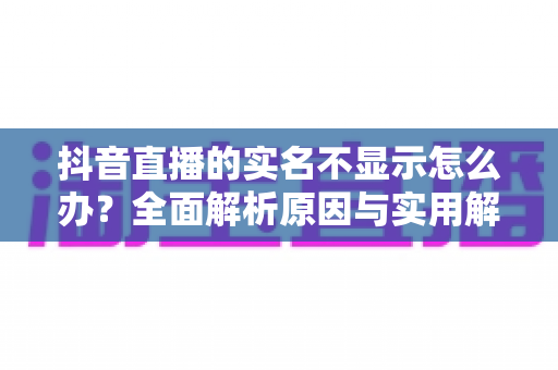 抖音直播的实名不显示怎么办？全面解析原因与实用解决方法