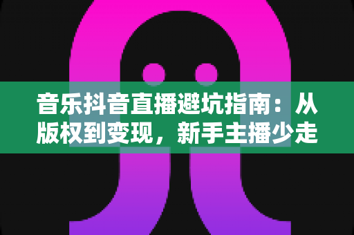 音乐抖音直播避坑指南:从版权到变现,新手主播少走弯路的实战手册 音乐抖音直播避坑指南:从版权到变现,新手主播少走弯路的实战手册